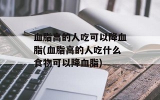 血脂高的人吃可以降血脂(血脂高的人吃什么食物可以降血脂)