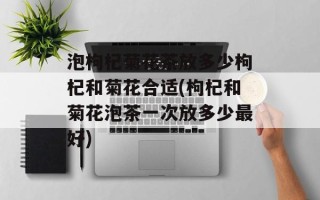 泡枸杞菊花茶放多少枸杞和菊花合适(枸杞和菊花泡茶一次放多少最好)