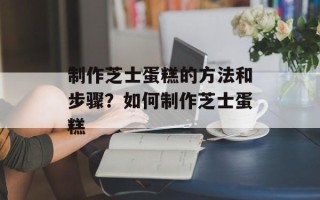 制作芝士蛋糕的方法和步骤？如何制作芝士蛋糕