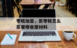 枣糕加盟，蒸枣糕怎么蒸要哪些原材料