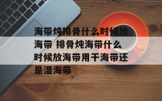 海带炖排骨什么时候放海带 排骨炖海带什么时候放海带用干海带还是湿海带