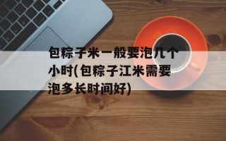 包粽子米一般要泡几个小时(包粽子江米需要泡多长时间好)