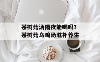 茶树菇汤隔夜能喝吗？茶树菇乌鸡汤滋补养生