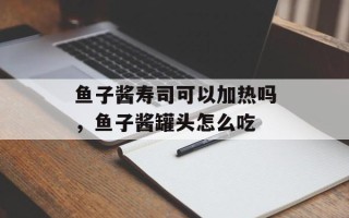 鱼子酱寿司可以加热吗，鱼子酱罐头怎么吃