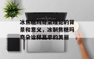 冰焦糖玛奇朵理论的背景和意义，冰制焦糖玛奇朵诠释夏季的美丽