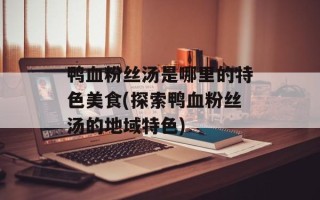 鸭血粉丝汤是哪里的特色美食(探索鸭血粉丝汤的地域特色)