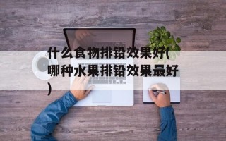 什么食物排铅效果好(哪种水果排铅效果最好)