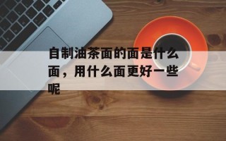 自制油茶面的面是什么面，用什么面更好一些呢