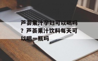 芦荟果汁孕妇可以喝吗？芦荟果汁饮料每天可以喝一瓶吗
