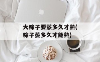 大粽子要蒸多久才熟(粽子蒸多久才能熟)
