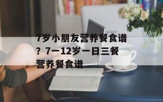 7岁小朋友营养餐食谱？7一12岁一日三餐营养餐食谱