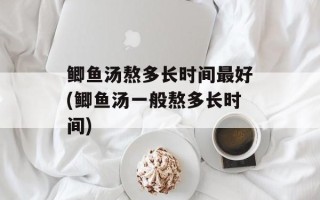 鲫鱼汤熬多长时间最好(鲫鱼汤一般熬多长时间)