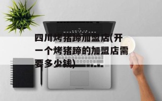 四川烤猪蹄加盟店(开一个烤猪蹄的加盟店需要多少钱)