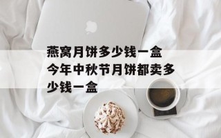 燕窝月饼多少钱一盒 今年中秋节月饼都卖多少钱一盒