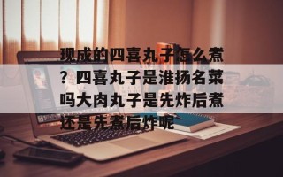 现成的四喜丸子怎么煮？四喜丸子是淮扬名菜吗大肉丸子是先炸后煮还是先煮后炸呢