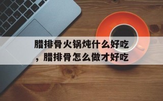 腊排骨火锅炖什么好吃，腊排骨怎么做才好吃