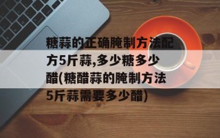 糖蒜的正确腌制方法配方5斤蒜,多少糖多少醋(糖醋蒜的腌制方法5斤蒜需要多少醋)