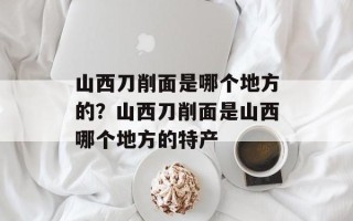 山西刀削面是哪个地方的？山西刀削面是山西哪个地方的特产