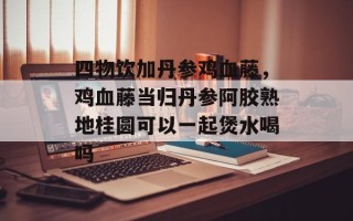 四物饮加丹参鸡血藤，鸡血藤当归丹参阿胶熟地桂圆可以一起煲水喝吗