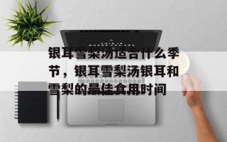 银耳雪梨汤适合什么季节，银耳雪梨汤银耳和雪梨的最佳食用时间