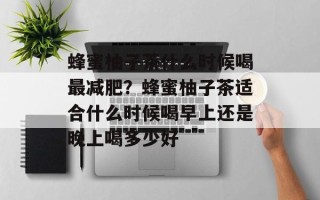 蜂蜜柚子茶什么时候喝最减肥？蜂蜜柚子茶适合什么时候喝早上还是晚上喝多少好