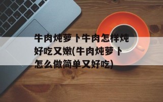 牛肉炖萝卜牛肉怎样炖好吃又嫩(牛肉炖萝卜怎么做简单又好吃)