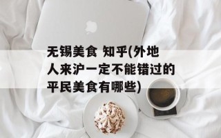 无锡美食 知乎(外地人来沪一定不能错过的平民美食有哪些)