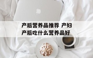 产后营养品推荐 产妇产后吃什么营养品好