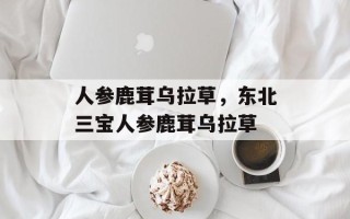 人参鹿茸乌拉草，东北三宝人参鹿茸乌拉草