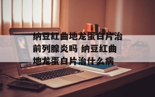 纳豆红曲地龙蛋白片治前列腺炎吗 纳豆红曲地龙蛋白片治什么病