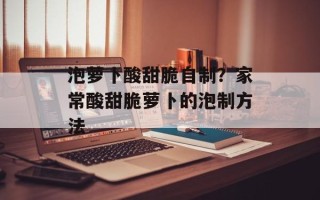 泡萝卜酸甜脆自制？家常酸甜脆萝卜的泡制方法