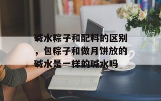 碱水粽子和配料的区别，包粽子和做月饼放的碱水是一样的碱水吗