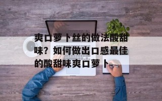 爽口萝卜丝的做法酸甜味？如何做出口感最佳的酸甜味爽口萝卜