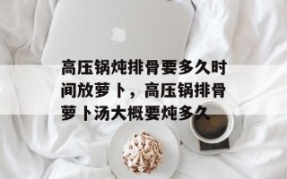 高压锅炖排骨要多久时间放萝卜，高压锅排骨萝卜汤大概要炖多久