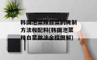 韩国泡菜辣白菜的腌制方法和配料(韩国泡菜辣白菜做法全程图解)