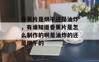 香蕉片是烘干还是油炸，有谁知道香蕉片是怎么制作的啊是油炸的还是烘干的