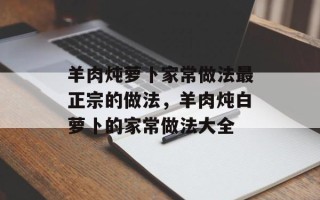 羊肉炖萝卜家常做法最正宗的做法，羊肉炖白萝卜的家常做法大全