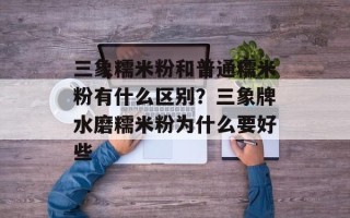 三象糯米粉和普通糯米粉有什么区别？三象牌水磨糯米粉为什么要好些