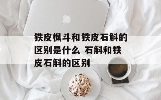 铁皮枫斗和铁皮石斛的区别是什么 石斛和铁皮石斛的区别