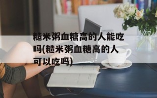 糙米粥血糖高的人能吃吗(糙米粥血糖高的人可以吃吗)