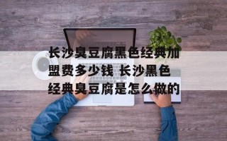 长沙臭豆腐黑色经典加盟费多少钱 长沙黑色经典臭豆腐是怎么做的