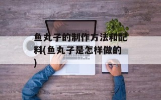 鱼丸子的制作方法和配料(鱼丸子是怎样做的)