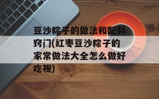 豆沙粽子的做法和配料窍门(红枣豆沙粽子的家常做法大全怎么做好吃视)