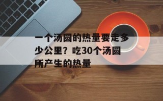 一个汤圆的热量要走多少公里？吃30个汤圆所产生的热量