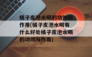 橘子皮泡水喝的功效和作用(橘子皮泡水喝有什么好处橘子皮泡水喝的功效与作用)