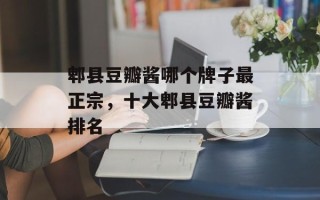 郫县豆瓣酱哪个牌子最正宗，十大郫县豆瓣酱排名
