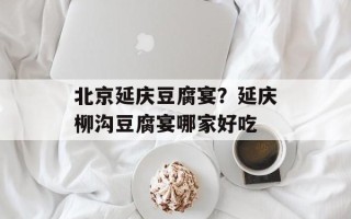 北京延庆豆腐宴？延庆柳沟豆腐宴哪家好吃
