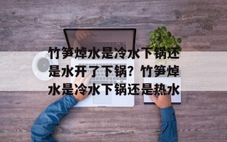 竹笋焯水是冷水下锅还是水开了下锅？竹笋焯水是冷水下锅还是热水