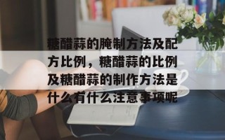 糖醋蒜的腌制方法及配方比例，糖醋蒜的比例及糖醋蒜的制作方法是什么有什么注意事项呢