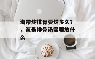 海带炖排骨要炖多久？，海带排骨汤需要放什么